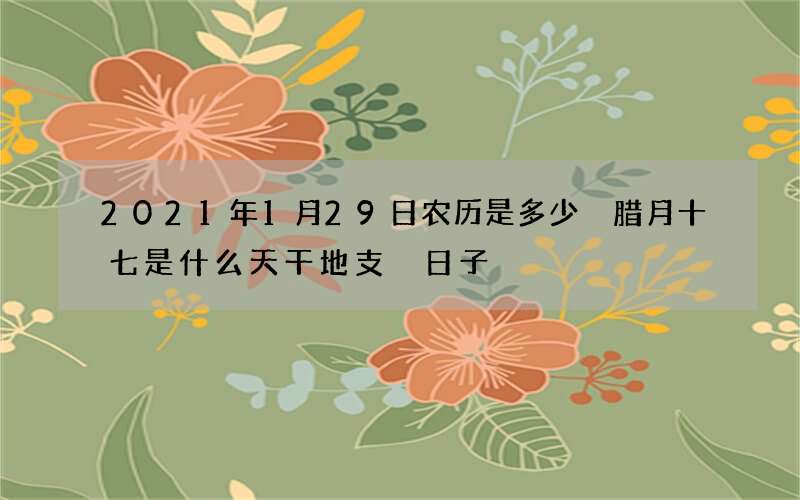 2021年1月29日农历是多少 腊月十七是什么天干地支 日子